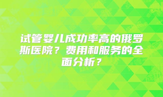 试管婴儿成功率高的俄罗斯医院?费用和服务的全面分析?