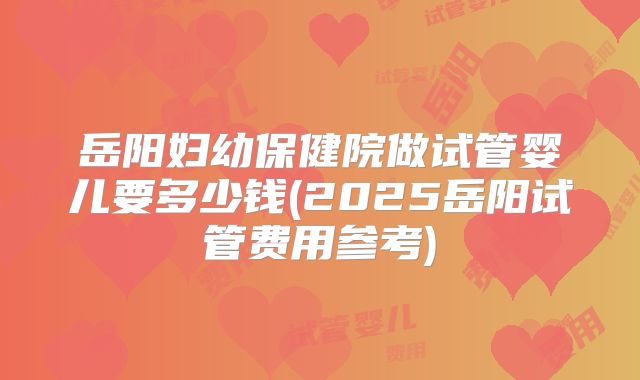 岳阳妇幼保健院做试管婴儿要多少钱(2025岳阳试管费用参考)