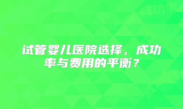 试管婴儿医院选择,成功率与费用的平衡?