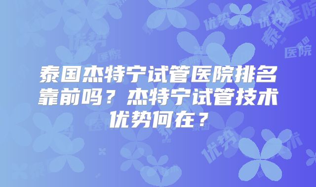 泰国杰特宁试管医院排名靠前吗?杰特宁试管技术优势何在?