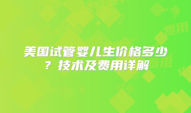 美国试管婴儿生价格多少?技术及费用详解