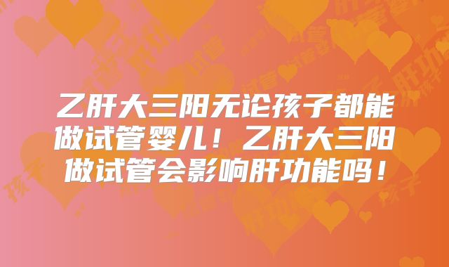 乙肝大三阳无论孩子都能做试管婴儿！乙肝大三阳做试管会影响肝功能吗！