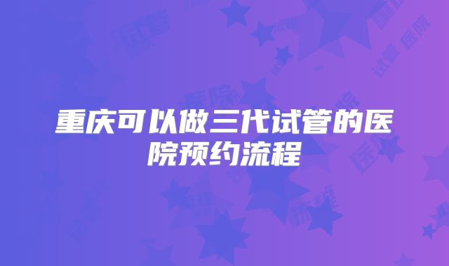 重庆可以做三代试管的医院预约流程