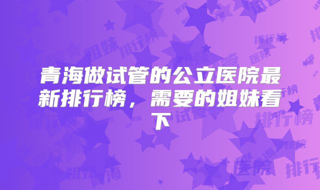 青海做试管的公立医院最新排行榜,需要的姐妹看下