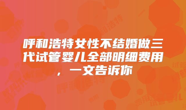 呼和浩特女性不结婚做三代试管婴儿全部明细费用,一文告诉你
