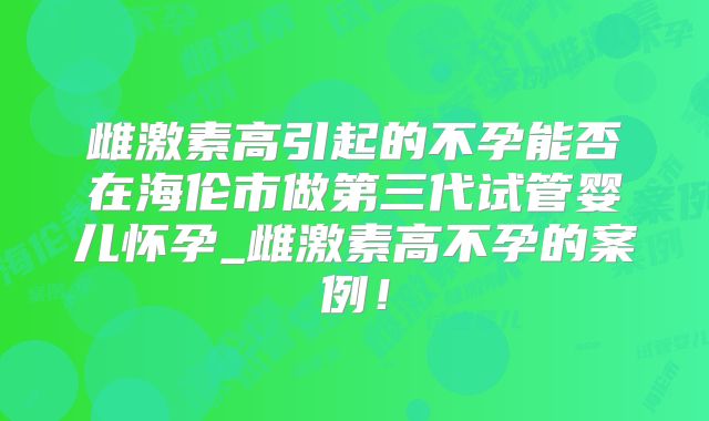 雌激素高引起的不孕能否在海伦市做第三代试管婴儿怀孕_雌激素高不孕的案例！