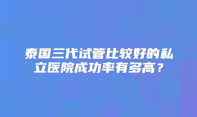 泰国三代试管比较好的私立医院成功率有多高?