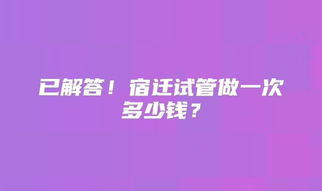 已解答!宿迁试管做一次多少钱?