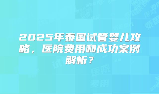 2025年泰国试管婴儿攻略，医院费用和成功案例解析？