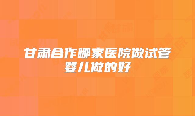 甘肃合作哪家医院做试管婴儿做的好