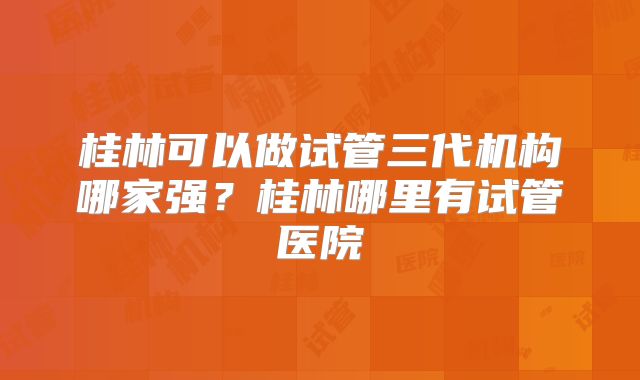 桂林可以做试管三代机构哪家强？桂林哪里有试管医院