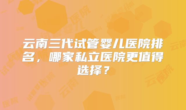 云南三代试管婴儿医院排名,哪家私立医院更值得选择?