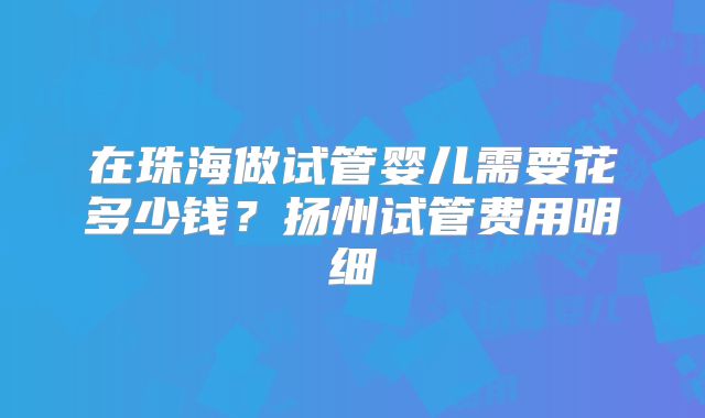 在珠海做试管婴儿需要花多少钱？扬州试管费用明细