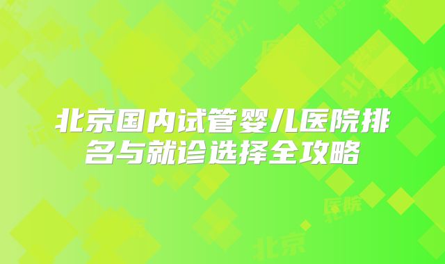 北京国内试管婴儿医院排名与就诊选择全攻略