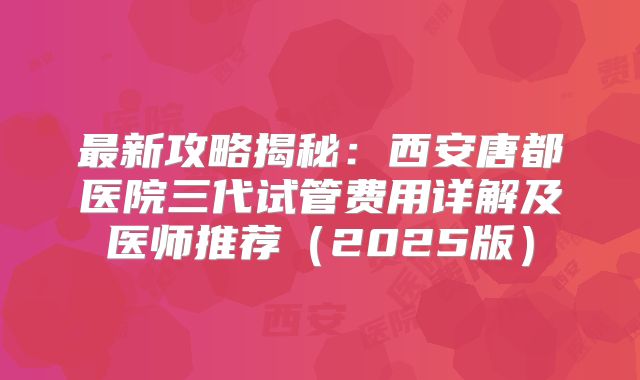 最新攻略揭秘：西安唐都医院三代试管费用详解及医师推荐（2025版）