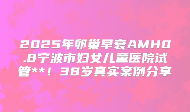 2025年卵巢早衰AMH0.8宁波市妇女儿童医院试管**!38岁真实案例分享
