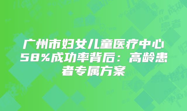 广州市妇女儿童医疗中心58%成功率背后：高龄患者专属方案