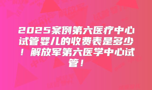 2025案例第六医疗中心试管婴儿的收费表是多少!解放军第六医学中心试管!