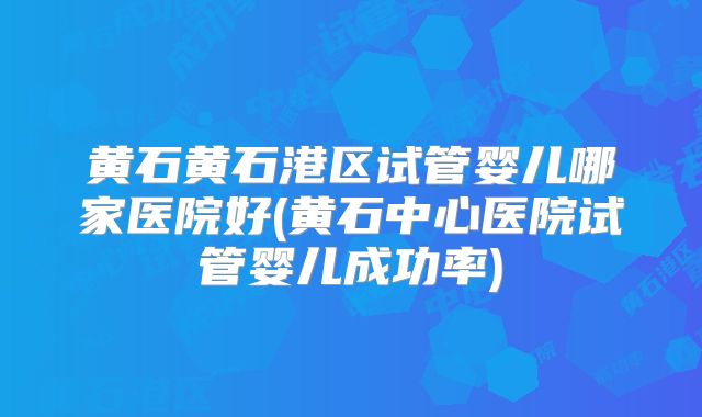 黄石黄石港区试管婴儿哪家医院好(黄石中心医院试管婴儿成功率)