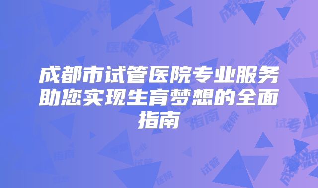 成都市试管医院专业服务助您实现生育梦想的全面指南