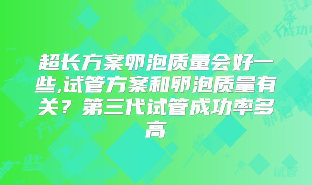 超长方案卵泡质量会好一些,试管方案和卵泡质量有关？第三代试管成功率多高