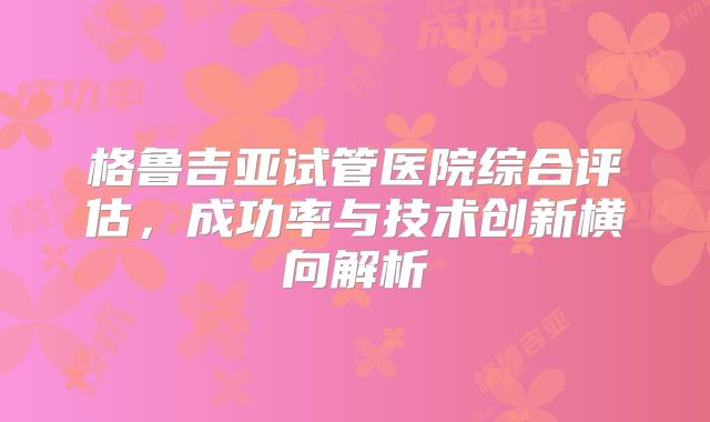 格鲁吉亚试管医院综合评估,成功率与技术创新横向解析