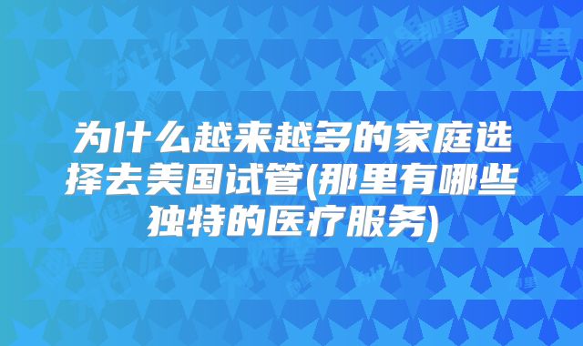 为什么越来越多的家庭选择去美国试管(那里有哪些独特的医疗服务)