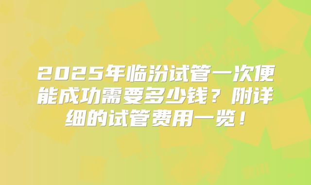 2025年临汾试管一次便能成功需要多少钱?附详细的试管费用一览!