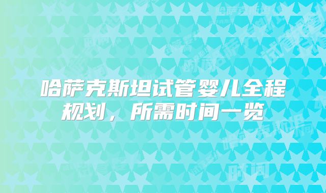 哈萨克斯坦试管婴儿全程规划，所需时间一览