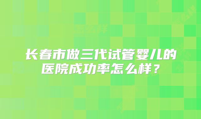 长春市做三代试管婴儿的医院成功率怎么样？