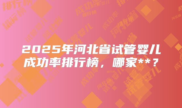 2025年河北省试管婴儿成功率排行榜,哪家**?