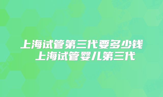 上海试管第三代要多少钱 上海试管婴儿第三代