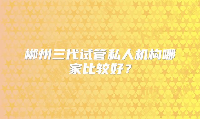郴州三代试管私人机构哪家比较好?