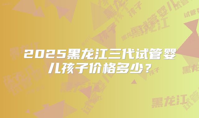 2025黑龙江三代试管婴儿孩子价格多少?