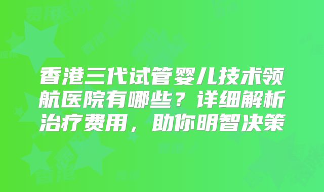 香港三代试管婴儿技术领航医院有哪些？详细解析治疗费用，助你明智决策