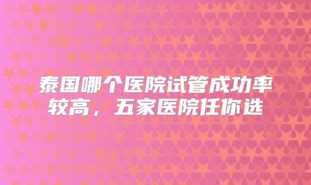 泰国哪个医院试管成功率较高，五家医院任你选