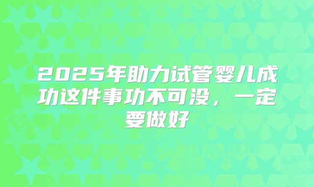 2025年助力试管婴儿成功这件事功不可没，一定要做好