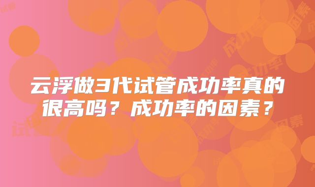 云浮做3代试管成功率真的很高吗?成功率的因素?