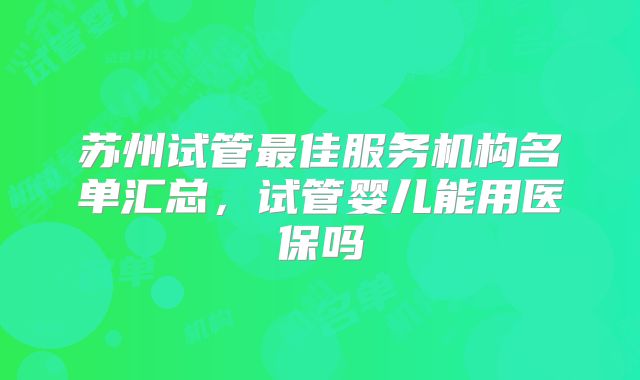 苏州试管最佳服务机构名单汇总,试管婴儿能用医保吗