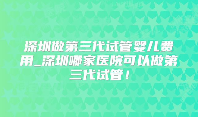 深圳做第三代试管婴儿费用_深圳哪家医院可以做第三代试管!