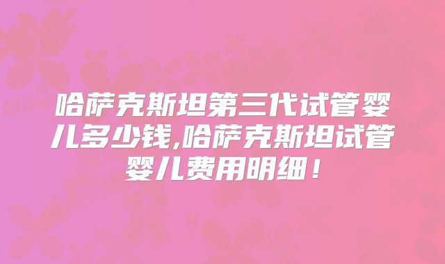哈萨克斯坦第三代试管婴儿多少钱,哈萨克斯坦试管婴儿费用明细！
