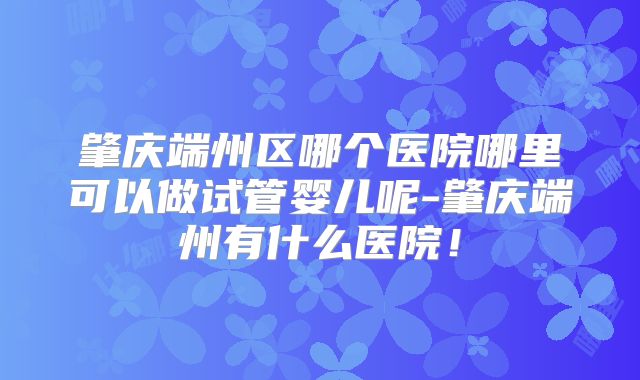 肇庆端州区哪个医院哪里可以做试管婴儿呢-肇庆端州有什么医院!