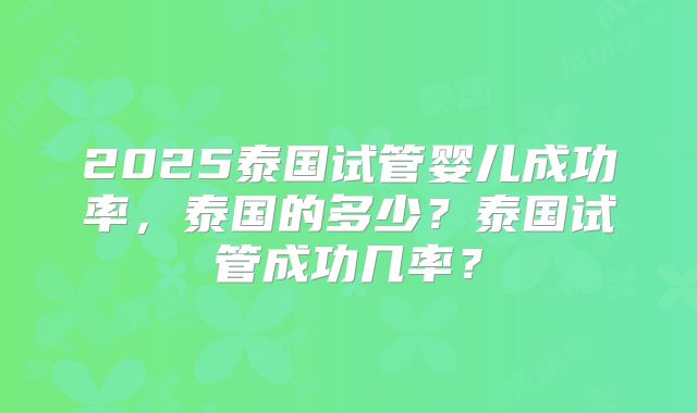 2025泰国试管婴儿成功率,泰国的多少?泰国试管成功几率?