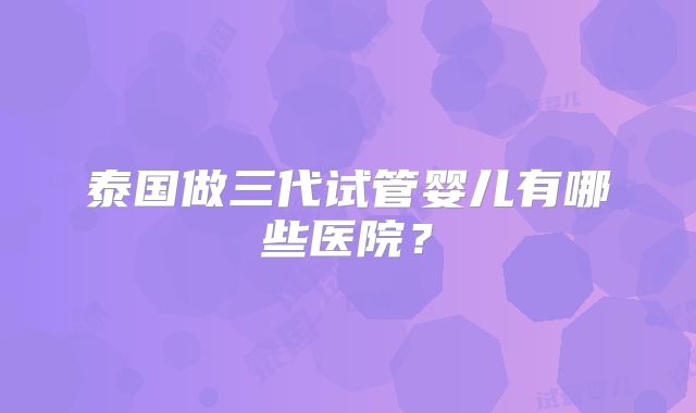 泰国做三代试管婴儿有哪些医院?