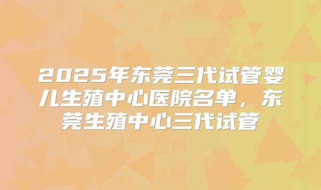 2025年东莞三代试管婴儿生殖中心医院名单，东莞生殖中心三代试管