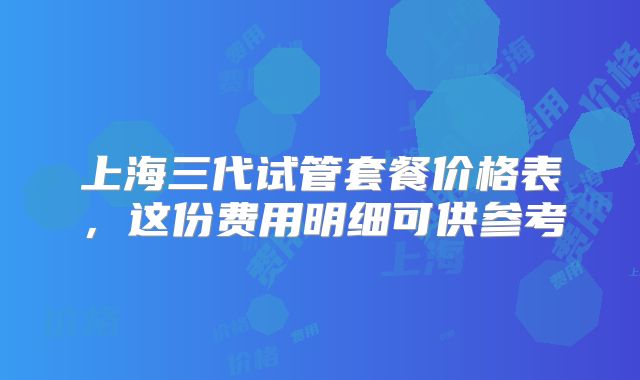 上海三代试管套餐价格表，这份费用明细可供参考