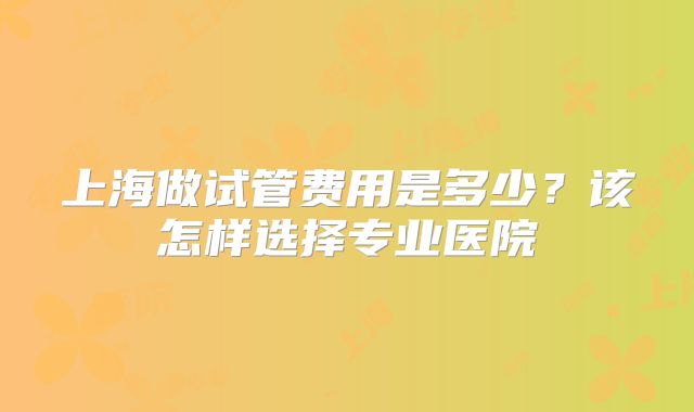 上海做试管费用是多少？该怎样选择专业医院