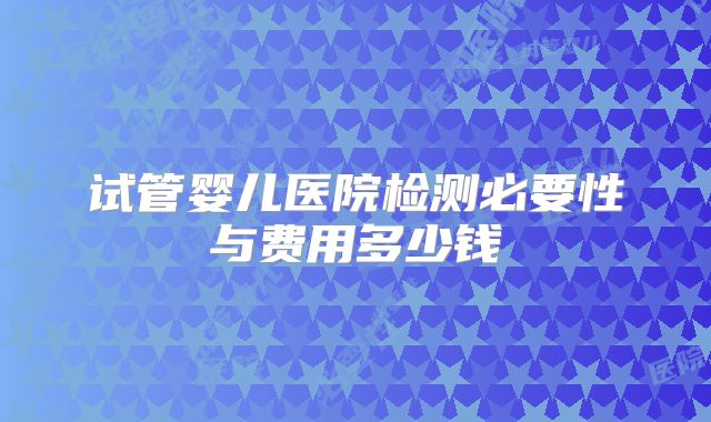 试管婴儿医院检测必要性与费用多少钱