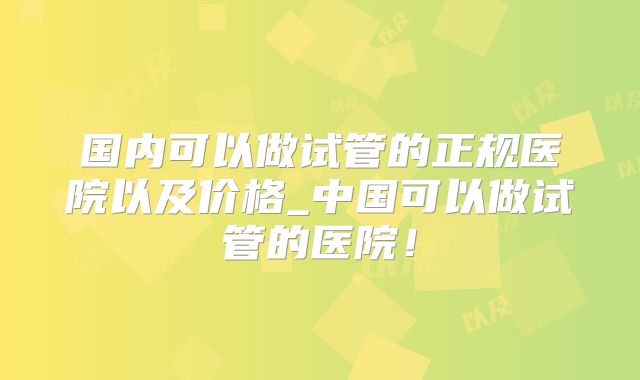 国内可以做试管的正规医院以及价格_中国可以做试管的医院！