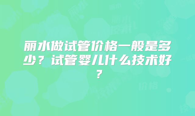 丽水做试管价格一般是多少?试管婴儿什么技术好?